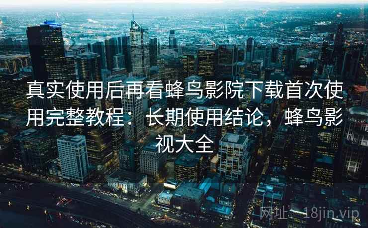 真实使用后再看蜂鸟影院下载首次使用完整教程：长期使用结论，蜂鸟影视大全
