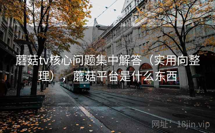 蘑菇tv核心问题集中解答（实用向整理），蘑菇平台是什么东西