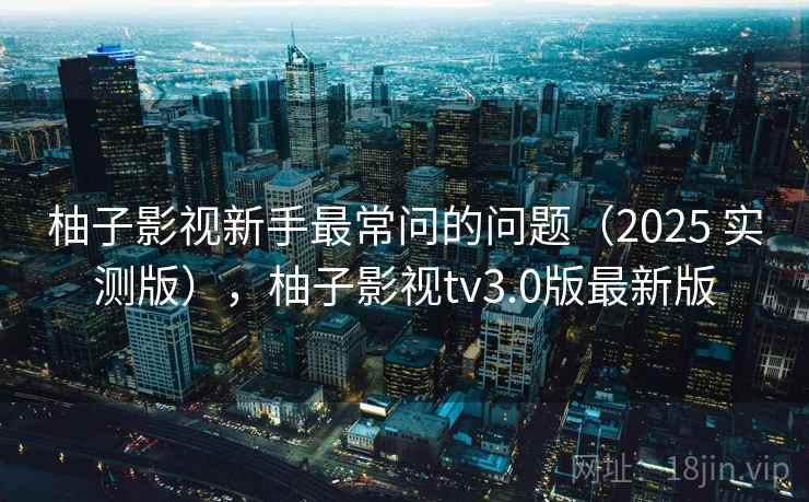 柚子影视新手最常问的问题（2025 实测版），柚子影视tv3.0版最新版