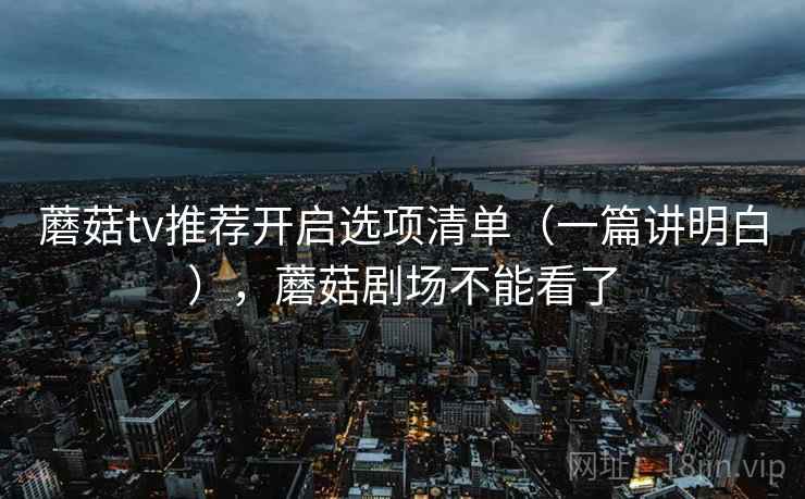 蘑菇tv推荐开启选项清单（一篇讲明白），蘑菇剧场不能看了