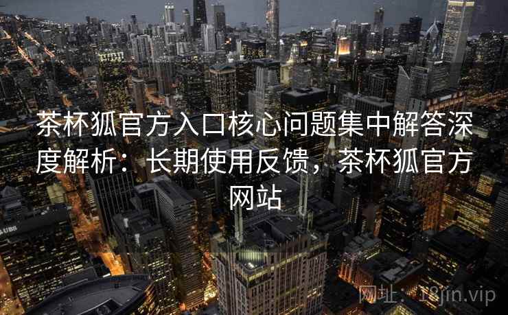 茶杯狐官方入口核心问题集中解答深度解析：长期使用反馈，茶杯狐官方网站