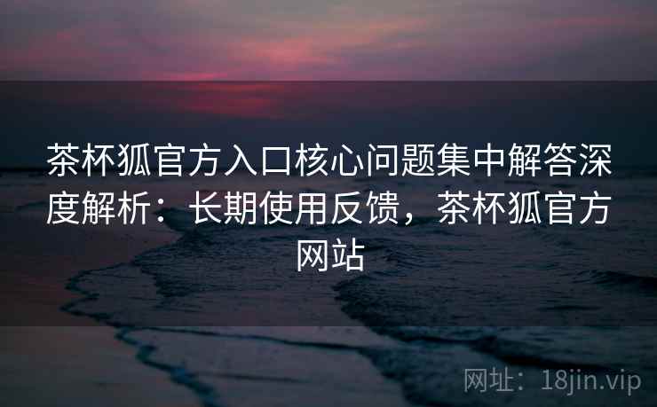 茶杯狐官方入口核心问题集中解答深度解析：长期使用反馈，茶杯狐官方网站