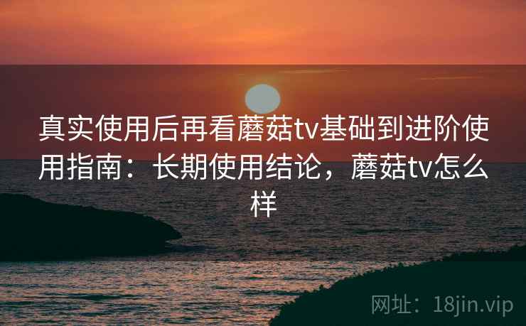 真实使用后再看蘑菇tv基础到进阶使用指南：长期使用结论，蘑菇tv怎么样