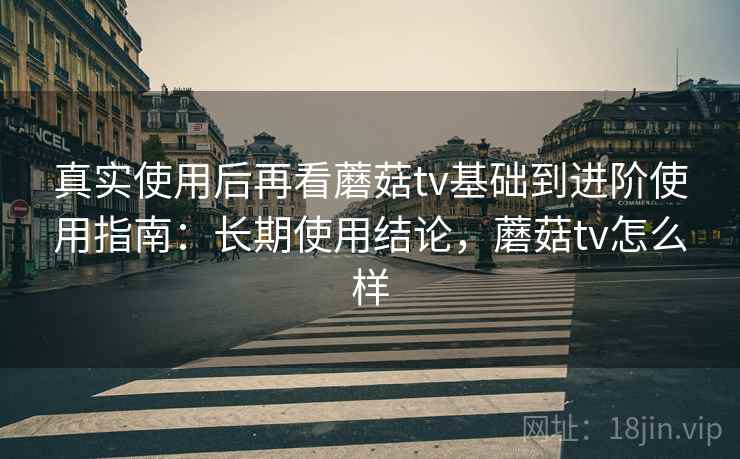 真实使用后再看蘑菇tv基础到进阶使用指南：长期使用结论，蘑菇tv怎么样