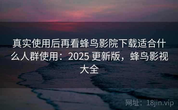 真实使用后再看蜂鸟影院下载适合什么人群使用：2025 更新版，蜂鸟影视大全